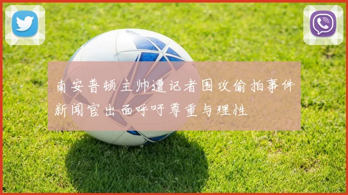 南安普顿主帅遭记者围攻偷拍事件新闻官出面呼吁尊重与理性