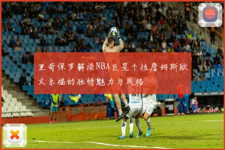 里奇保罗解读NBA巨星个性詹姆斯欧文乐福的独特魅力与风格