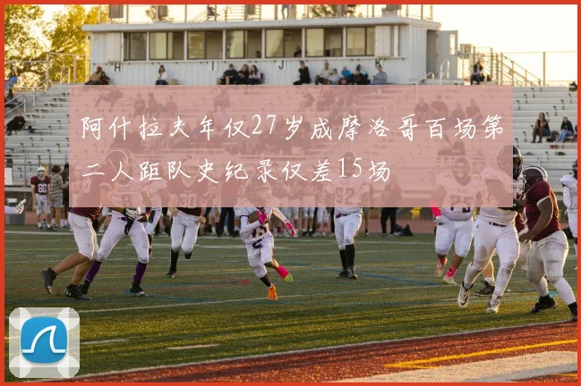 阿什拉夫年仅27岁成摩洛哥百场第二人距队史纪录仅差15场