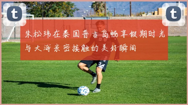 朱松玮在泰国普吉岛畅享假期时光与大海亲密接触的美好瞬间