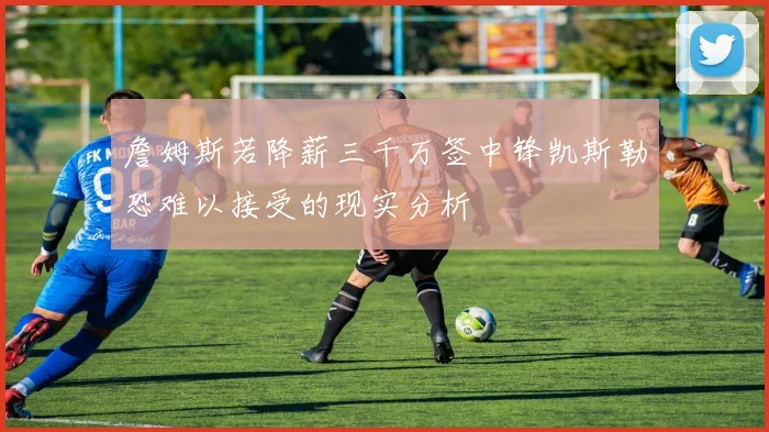 詹姆斯若降薪三千万签中锋凯斯勒恐难以接受的现实分析