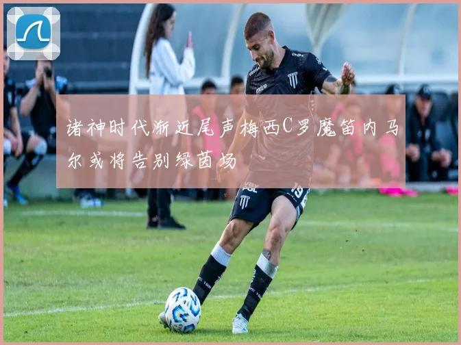 诸神时代渐近尾声梅西C罗魔笛内马尔或将告别绿茵场